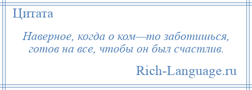 
    Наверное, когда о ком—то заботишься, готов на все, чтобы он был счастлив.