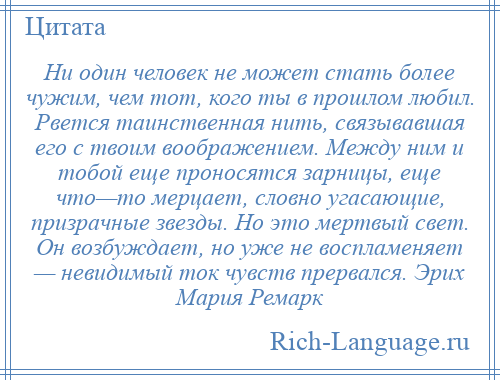 
    Ни один человек не может стать более чужим, чем тот, кого ты в прошлом любил. Рвется таинственная нить, связывавшая его с твоим воображением. Между ним и тобой еще проносятся зарницы, еще что—то мерцает, словно угасающие, призрачные звезды. Но это мертвый свет. Он возбуждает, но уже не воспламеняет — невидимый ток чувств прервался. Эрих Мария Ремарк