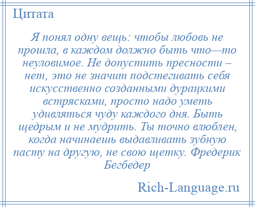 
    Я понял одну вещь: чтобы любовь не прошла, в каждом должно быть что—то неуловимое. Не допустить пресности – нет, это не значит подстегивать себя искусственно созданными дурацкими встрясками, просто надо уметь удивляться чуду каждого дня. Быть щедрым и не мудрить. Ты точно влюблен, когда начинаешь выдавливать зубную пасту на другую, не свою щетку. Фредерик Бегбедер