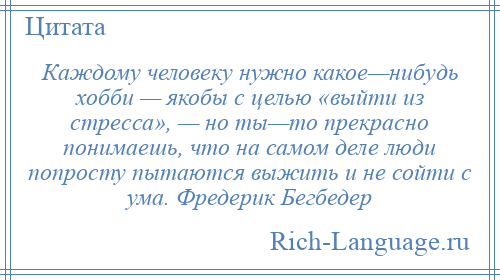 
    Каждому человеку нужно какое—нибудь хобби — якобы с целью «выйти из стресса», — но ты—то прекрасно понимаешь, что на самом деле люди попросту пытаются выжить и не сойти с ума. Фредерик Бегбедер