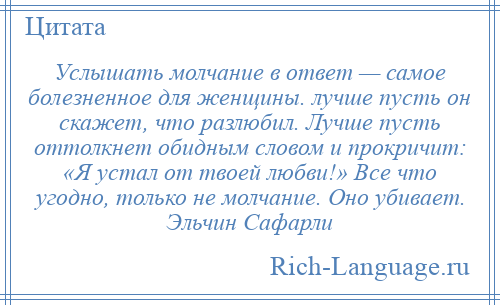 
    Услышать молчание в ответ — самое болезненное для женщины. лучше пусть он скажет, что разлюбил. Лучше пусть оттолкнет обидным словом и прокричит: «Я устал от твоей любви!» Все что угодно, только не молчание. Оно убивает. Эльчин Сафарли