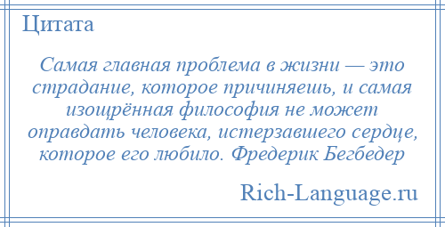 
    Самая главная проблема в жизни — это страдание, которое причиняешь, и самая изощрённая философия не может оправдать человека, истерзавшего сердце, которое его любило. Фредерик Бегбедер