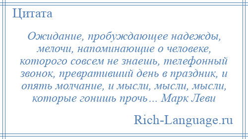 
    Ожидание, пробуждающее надежды, мелочи, напоминающие о человеке, которого совсем не знаешь, телефонный звонок, превративший день в праздник, и опять молчание, и мысли, мысли, мысли, которые гонишь прочь… Марк Леви