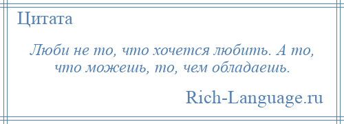 
    Люби не то, что хочется любить. А то, что можешь, то, чем обладаешь.