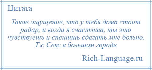 
    Такое ощущение, что у тебя дома стоит радар, и когда я счастлива, ты это чувствуешь и спешишь сделать мне больно. Т\с Секс в большом городе