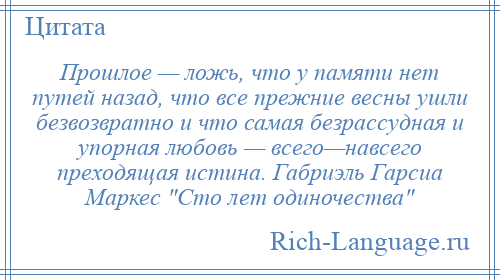 
    Прошлое — ложь, что у памяти нет путей назад, что все прежние весны ушли безвозвратно и что самая безрассудная и упорная любовь — всего—навсего преходящая истина. Габриэль Гарсиа Маркес Сто лет одиночества 