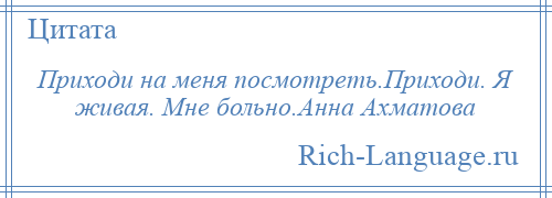 
    Приходи на меня посмотреть.Приходи. Я живая. Мне больно.Анна Ахматова