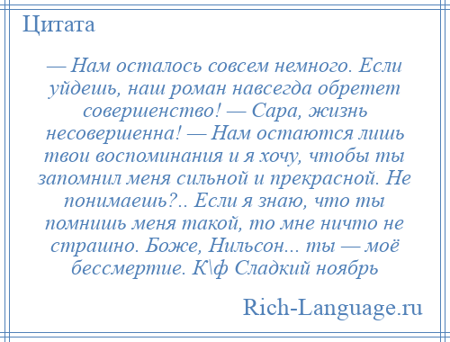 
    — Нам осталось совсем немного. Если уйдешь, наш роман навсегда обретет совершенство! — Сара, жизнь несовершенна! — Нам остаются лишь твои воспоминания и я хочу, чтобы ты запомнил меня сильной и прекрасной. Не понимаешь?.. Если я знаю, что ты помнишь меня такой, то мне ничто не страшно. Боже, Нильсон... ты — моё бессмертие. К\ф Сладкий ноябрь