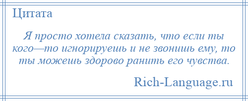 
    Я просто хотела сказать, что если ты кого—то игнорируешь и не звонишь ему, то ты можешь здорово ранить его чувства.