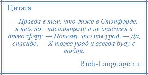 
    — Правда в том, что даже в Стэнфорде, я так по—настоящему и не вписался в атмосферу. — Потому что ты урод. — Да, спасибо. — Я тоже урод и всегда буду с тобой.