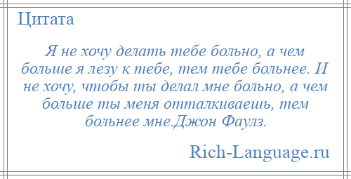 
    Я не хочу делать тебе больно, а чем больше я лезу к тебе, тем тебе больнее. И не хочу, чтобы ты делал мне больно, а чем больше ты меня отталкиваешь, тем больнее мне.Джон Фаулз.