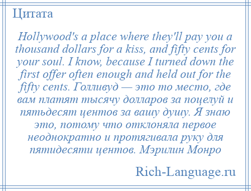 
    Hollywood's a place where they'll pay you a thousand dollars for a kiss, and fifty cents for your soul. I know, because I turned down the first offer often enough and held out for the fifty cents. Голливуд — это то место, где вам платят тысячу долларов за поцелуй и пятьдесят центов за вашу душу. Я знаю это, потому что отклоняла первое неоднократно и протягивала руку для пятидесяти центов. Мэрилин Монро