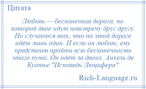 
    Любовь — бесконечная дорога, по которой двое идут навстречу друг другу. Но случается так, что по этой дороге идёт лишь один. И если он любит, ему предстоит пройти всю бесконечность этого пути. Он идёт за двоих. Анхель де Куатье Исповедь Люцифера 