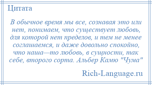 
    В обычное время мы все, сознавая это или нет, понимаем, что существует любовь, для которой нет пределов, и тем не менее соглашаемся, и даже довольно спокойно, что наша—то любовь, в сущности, так себе, второго сорта. Альбер Камю Чума 