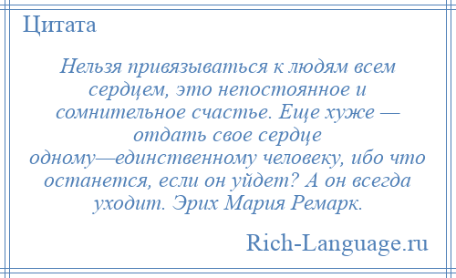 
    Нельзя привязываться к людям всем сердцем, это непостоянное и сомнительное счастье. Еще хуже — отдать свое сердце одному—единственному человеку, ибо что останется, если он уйдет? А он всегда уходит. Эрих Мария Ремарк.