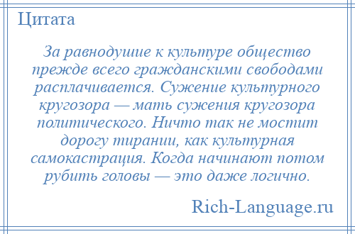 
    За равнодушие к культуре общество прежде всего гражданскими свободами расплачивается. Сужение культурного кругозора — мать сужения кругозора политического. Ничто так не мостит дорогу тирании, как культурная самокастрация. Когда начинают потом рубить головы — это даже логично.