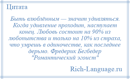 
    Быть влюблённым — значит удивляться. Когда удивление проходит, наступает конец. Любовь состоит на 90% из любопытства и только на 10% из страха, что умрешь в одиночестве, как последнее дерьмо. Фредерик Бегбедер Романтический эгоист 