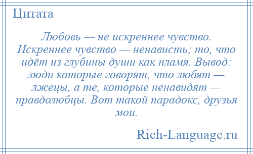 
    Любовь — не искреннее чувство. Искреннее чувство — ненависть; то, что идёт из глубины души как пламя. Вывод: люди которые говорят, что любят — лжецы, а те, которые ненавидят — правдолюбцы. Вот такой парадокс, друзья мои.