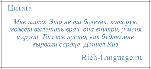 
    Мне плохо. Это не та болезнь, которую может вылечить врач, она внутри, у меня в груди. Там всё пусто, как будто мне вырвали сердце. Дэниел Киз