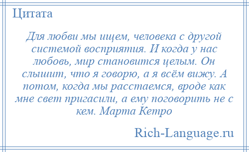 
    Для любви мы ищем, человека с другой системой восприятия. И когда у нас любовь, мир становится целым. Он слышит, что я говорю, а я всём вижу. А потом, когда мы расстаемся, вроде как мне свет пригасили, а ему поговорить не с кем. Марта Кетро