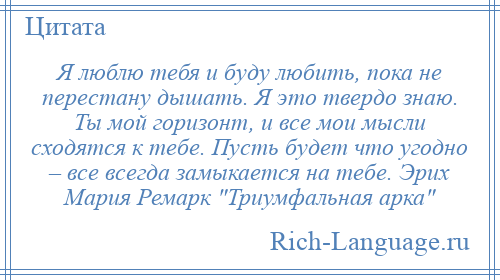 
    Я люблю тебя и буду любить, пока не перестану дышать. Я это твердо знаю. Ты мой горизонт, и все мои мысли сходятся к тебе. Пусть будет что угодно – все всегда замыкается на тебе. Эрих Мария Ремарк Триумфальная арка 