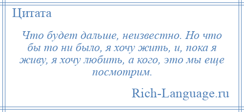 
    Что будет дальше, неизвестно. Но что бы то ни было, я хочу жить, и, пока я живу, я хочу любить, а кого, это мы еще посмотрим.