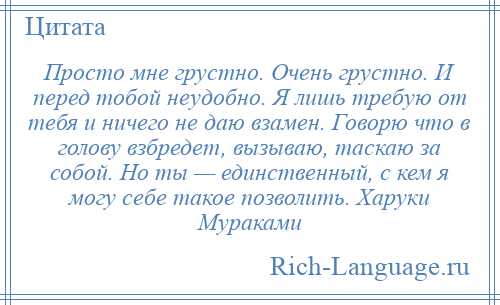 
    Просто мне грустно. Очень грустно. И перед тобой неудобно. Я лишь требую от тебя и ничего не даю взамен. Говорю что в голову взбредет, вызываю, таскаю за собой. Но ты — единственный, с кем я могу себе такое позволить. Харуки Мураками