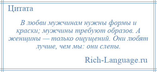 
    В любви мужчинам нужны формы и краски; мужчины требуют образов. А женщины — только ощущений. Они любят лучше, чем мы: они слепы.