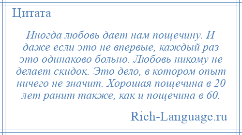 
    Иногда любовь дает нам пощечину. И даже если это не впервые, каждый раз это одинаково больно. Любовь никому не делает скидок. Это дело, в котором опыт ничего не значит. Хорошая пощечина в 20 лет ранит также, как и пощечина в 60.