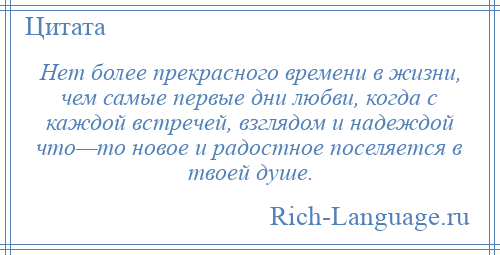 
    Нет более прекрасного времени в жизни, чем самые первые дни любви, когда с каждой встречей, взглядом и надеждой что—то новое и радостное поселяется в твоей душе.