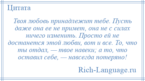 
    Твоя любовь принадлежит тебе. Пусть даже она ее не примет, она не с силах ничего изменить. Просто ей не достанется этой любви, вот и все. То, что ты отдал, — твое навеки; а то, что оставил себе, — навсегда потеряно!