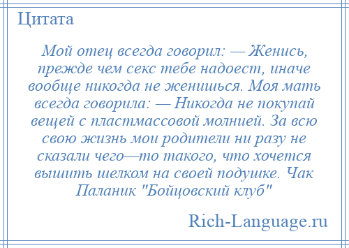 
    Мой отец всегда говорил: — Женись, прежде чем секс тебе надоест, иначе вообще никогда не женишься. Моя мать всегда говорила: — Никогда не покупай вещей с пластмассовой молнией. За всю свою жизнь мои родители ни разу не сказали чего—то такого, что хочется вышить шелком на своей подушке. Чак Паланик Бойцовский клуб 