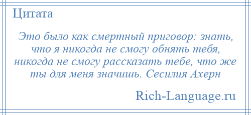 
    Это было как смертный приговор: знать, что я никогда не смогу обнять тебя, никогда не смогу рассказать тебе, что же ты для меня значишь. Сесилия Ахерн