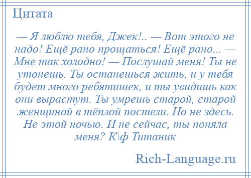 
    — Я люблю тебя, Джек!.. — Вот этого не надо! Ещё рано прощаться! Ещё рано... — Мне так холодно! — Послушай меня! Ты не утонешь. Ты останешься жить, и у тебя будет много ребятишек, и ты увидишь как они вырастут. Ты умрешь старой, старой женщиной в тёплой постели. Но не здесь. Не этой ночью. И не сейчас, ты поняла меня? К\ф Титаник