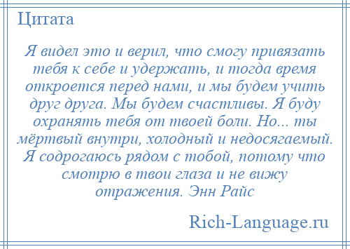 
    Я видел это и верил, что смогу привязать тебя к себе и удержать, и тогда время откроется перед нами, и мы будем учить друг друга. Мы будем счастливы. Я буду охранять тебя от твоей боли. Но... ты мёртвый внутри, холодный и недосягаемый. Я содрогаюсь рядом с тобой, потому что смотрю в твои глаза и не вижу отражения. Энн Райс