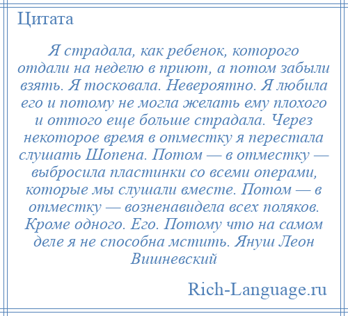 
    Я страдала, как ребенок, которого отдали на неделю в приют, а потом забыли взять. Я тосковала. Невероятно. Я любила его и потому не могла желать ему плохого и оттого еще больше страдала. Через некоторое время в отместку я перестала слушать Шопена. Потом — в отместку — выбросила пластинки со всеми операми, которые мы слушали вместе. Потом — в отместку — возненавидела всех поляков. Кроме одного. Его. Потому что на самом деле я не способна мстить. Януш Леон Вишневский