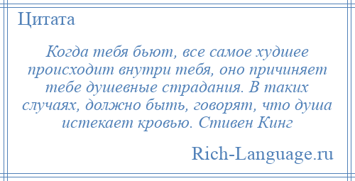 
    Когда тебя бьют, все самое худшее происходит внутри тебя, оно причиняет тебе душевные страдания. В таких случаях, должно быть, говорят, что душа истекает кровью. Стивен Кинг