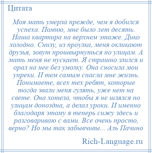 
    Моя мать умерла прежде, чем я добился успеха. Помню, мне было лет десять. Наша квартира на верхнем этаже. Дико холодно. Снизу, из проулка, меня окликают друзья, зовут прошвырнуться по улицам. А мать меня не пускает. Я страшно злился и орал на нее без умолку. Она сносила мои упреки. И тем самым спасла мне жизнь. Понимаете, всех тех ребят, которые тогда звали меня гулять, уже нет на свете. Она хотела, чтобы я не шлялся по улицам допоздна, а делал уроки. И именно благодаря этому я теперь сижу здесь и разговариваю с вами. Все очень просто, верно? Но мы так забывчивы... Аль Пачино