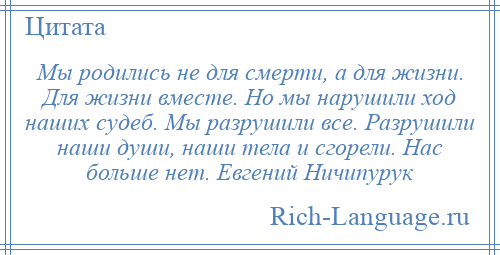 
    Мы родились не для смерти, а для жизни. Для жизни вместе. Но мы нарушили ход наших судеб. Мы разрушили все. Разрушили наши души, наши тела и сгорели. Нас больше нет. Евгений Ничипурук