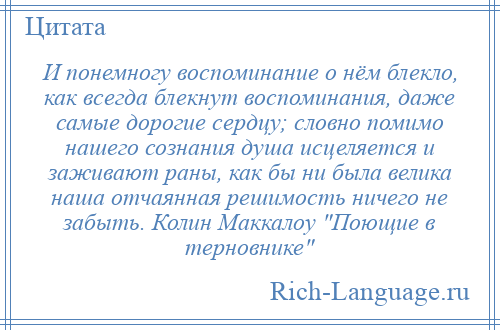 
    И понемногу воспоминание о нём блекло, как всегда блекнут воспоминания, даже самые дорогие сердцу; словно помимо нашего сознания душа исцеляется и заживают раны, как бы ни была велика наша отчаянная решимость ничего не забыть. Колин Маккалоу Поющие в терновнике 