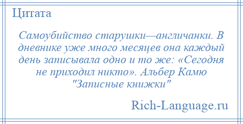 
    Самоубийство старушки—англичанки. В дневнике уже много месяцев она каждый день записывала одно и то же: «Сегодня не приходил никто». Альбер Камю Записные книжки 