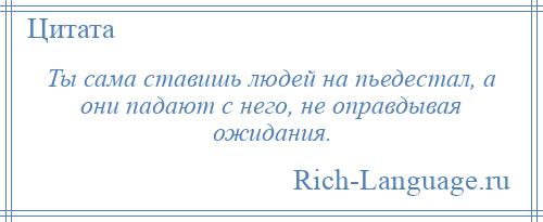 
    Ты сама ставишь людей на пьедестал, а они падают с него, не оправдывая ожидания.