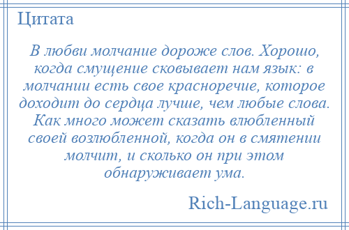 
    В любви молчание дороже слов. Хорошо, когда смущение сковывает нам язык: в молчании есть свое красноречие, которое доходит до сердца лучше, чем любые слова. Как много может сказать влюбленный своей возлюбленной, когда он в смятении молчит, и сколько он при этом обнаруживает ума.