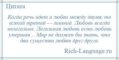 
    Когда речь идет о любви между двумя, то всякий третий — лишний. Любовь всегда нелегальна. Легальная любовь есть любовь умершая… Мир не должен бы знать, что два существа любят друг друга.