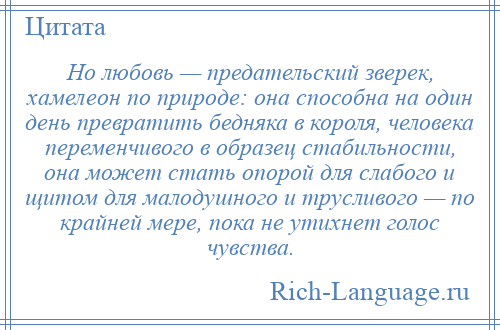 
    Но любовь — предательский зверек, хамелеон по природе: она способна на один день превратить бедняка в короля, человека переменчивого в образец стабильности, она может стать опорой для слабого и щитом для малодушного и трусливого — по крайней мере, пока не утихнет голос чувства.