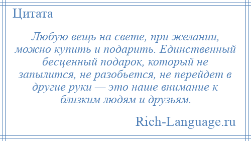 
    Любую вещь на свете, при желании, можно купить и подарить. Единственный бесценный подарок, который не запылится, не разобьется, не перейдет в другие руки — это наше внимание к близким людям и друзьям.