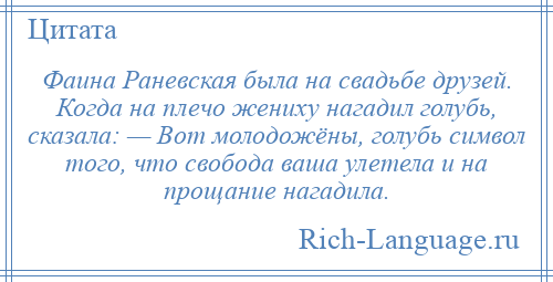 
    Фаина Раневская была на свадьбе друзей. Когда на плечо жениху нагадил голубь, сказала: — Вот молодожёны, голубь символ того, что свобода ваша улетела и на прощание нагадила.