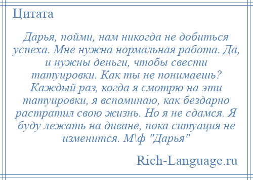 
    Дарья, пойми, нам никогда не добиться успеха. Мне нужна нормальная работа. Да, и нужны деньги, чтобы свести татуировки. Как ты не понимаешь? Каждый раз, когда я смотрю на эти татуировки, я вспоминаю, как бездарно растратил свою жизнь. Но я не сдамся. Я буду лежать на диване, пока ситуация не изменится. М\ф Дарья 