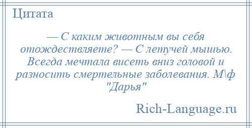 
    — С каким животным вы себя отождествляете? — С летучей мышью. Всегда мечтала висеть вниз головой и разносить смертельные заболевания. М\ф Дарья 