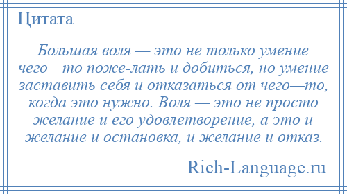 
    Большая воля — это не только умение чего—то поже­лать и добиться, но умение заставить себя и отказаться от чего—то, когда это нужно. Воля — это не просто желание и его удовлетворение, а это и желание и остановка, и желание и отказ.